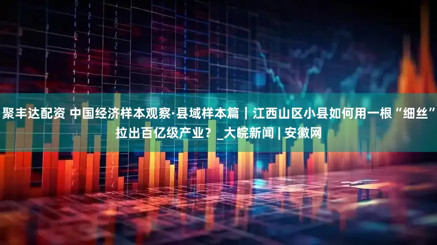 聚丰达配资 中国经济样本观察·县域样本篇｜江西山区小县如何用一根“细丝”拉出百亿级产业？_大皖新闻 | 安徽网