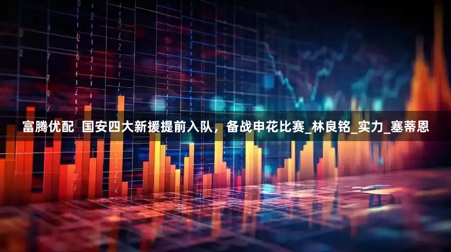 富腾优配  国安四大新援提前入队，备战申花比赛_林良铭_实力_塞蒂恩