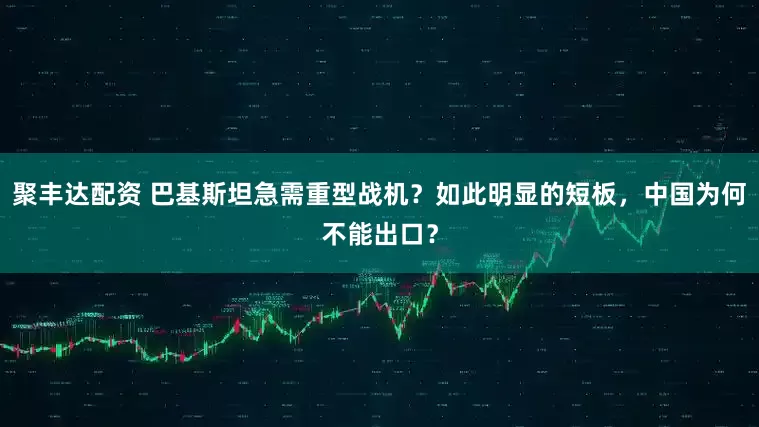 聚丰达配资 巴基斯坦急需重型战机？如此明显的短板，中国为何不能出口？