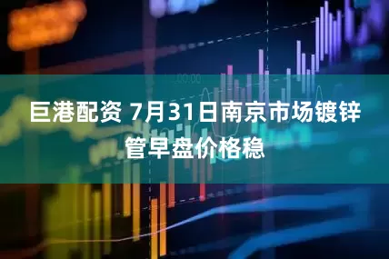 巨港配资 7月31日南京市场镀锌管早盘价格稳