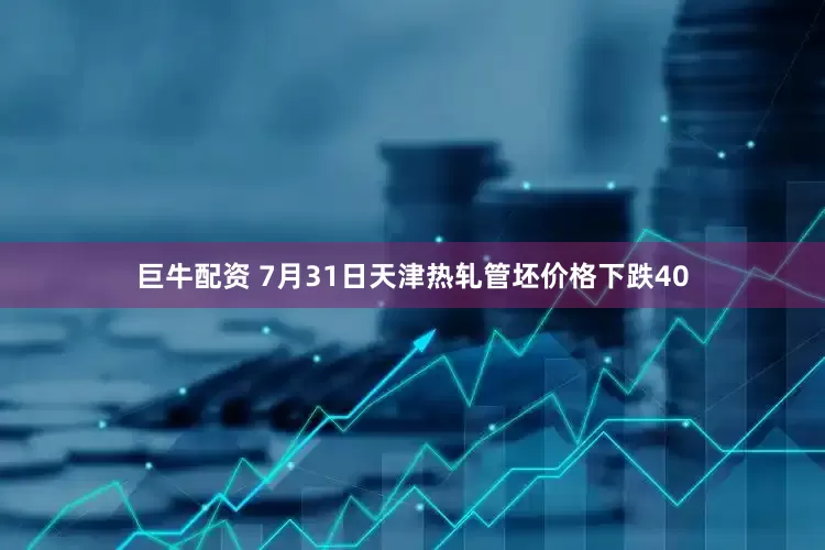 巨牛配资 7月31日天津热轧管坯价格下跌40