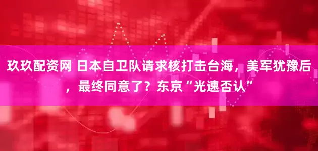 玖玖配资网 日本自卫队请求核打击台海，美军犹豫后，最终同意了？东京“光速否认”