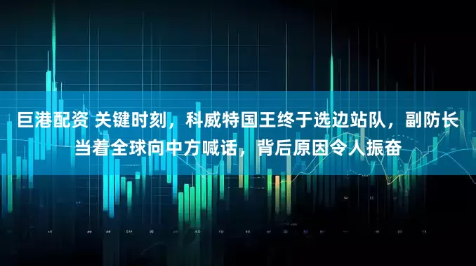 巨港配资 关键时刻，科威特国王终于选边站队，副防长当着全球向中方喊话，背后原因令人振奋