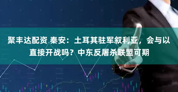 聚丰达配资 秦安：土耳其驻军叙利亚，会与以直接开战吗？中东反屠杀联盟可期