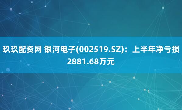 玖玖配资网 银河电子(002519.SZ)：上半年净亏损2881.68万元