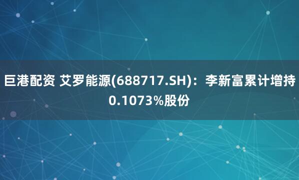 巨港配资 艾罗能源(688717.SH)：李新富累计增持0.1073%股份