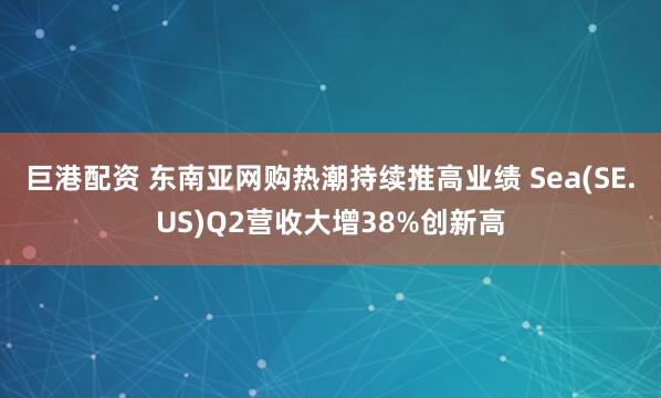 巨港配资 东南亚网购热潮持续推高业绩 Sea(SE.US)Q2营收大增38%创新高