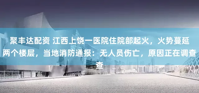 聚丰达配资 江西上饶一医院住院部起火，火势蔓延两个楼层，当地消防通报：无人员伤亡，原因正在调查