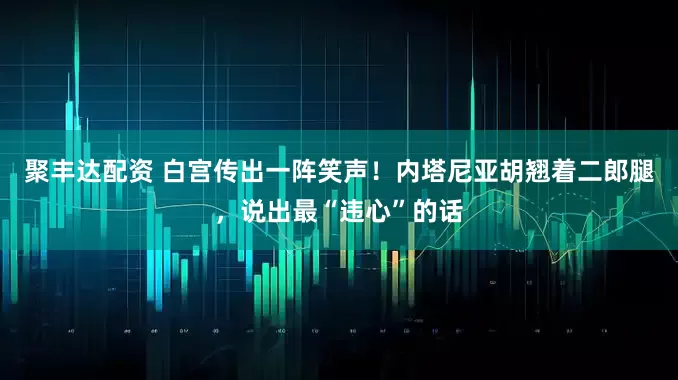 聚丰达配资 白宫传出一阵笑声！内塔尼亚胡翘着二郎腿，说出最“违心”的话