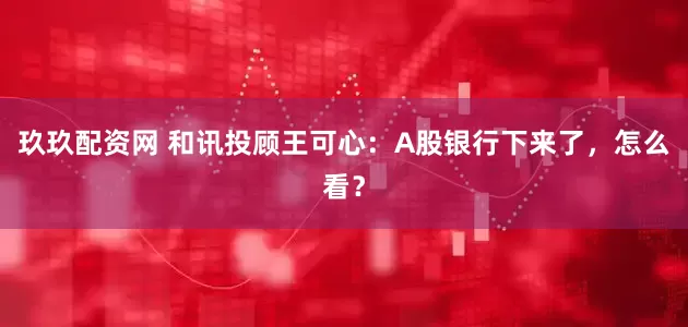 玖玖配资网 和讯投顾王可心：A股银行下来了，怎么看？