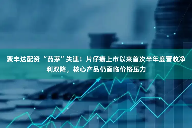 聚丰达配资 “药茅”失速！片仔癀上市以来首次半年度营收净利双降，核心产品仍面临价格压力
