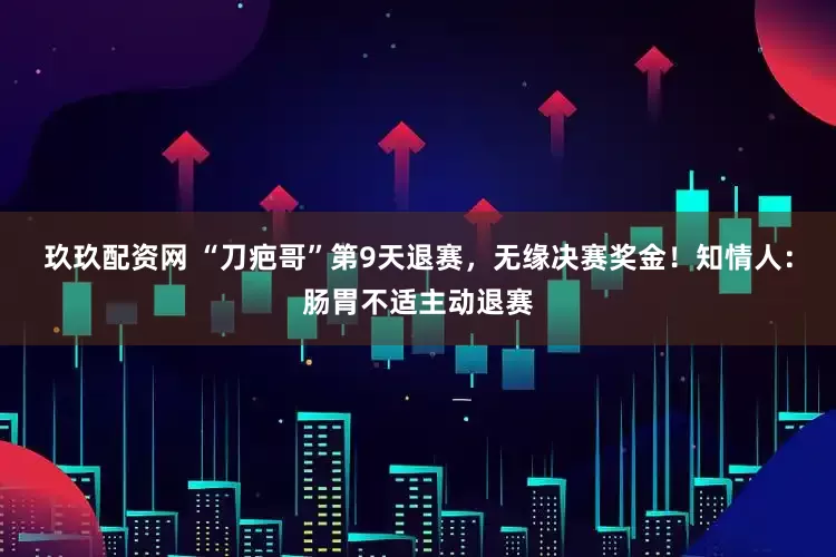玖玖配资网 “刀疤哥”第9天退赛，无缘决赛奖金！知情人：肠胃不适主动退赛