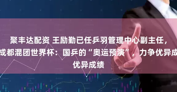 聚丰达配资 王励勤已任乒羽管理中心副主任，谈成都混团世界杯：国乒的“奥运预演”，力争优异成绩