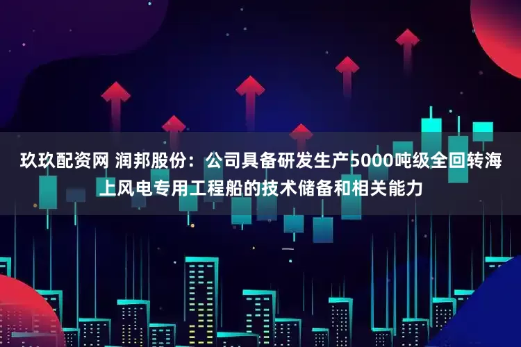 玖玖配资网 润邦股份：公司具备研发生产5000吨级全回转海上风电专用工程船的技术储备和相关能力