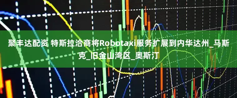 聚丰达配资 特斯拉洽商将Robotaxi服务扩展到内华达州_马斯克_旧金山湾区_奥斯汀