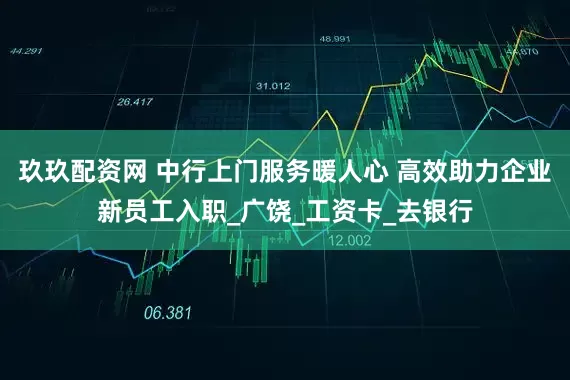 玖玖配资网 中行上门服务暖人心 高效助力企业新员工入职_广饶_工资卡_去银行