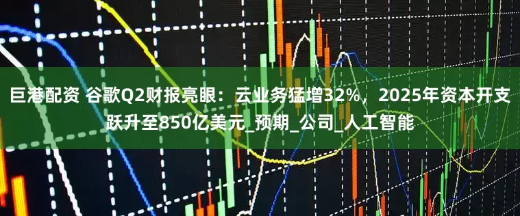 巨港配资 谷歌Q2财报亮眼：云业务猛增32%，2025年资本开支跃升至850亿美元_预期_公司_人工智能