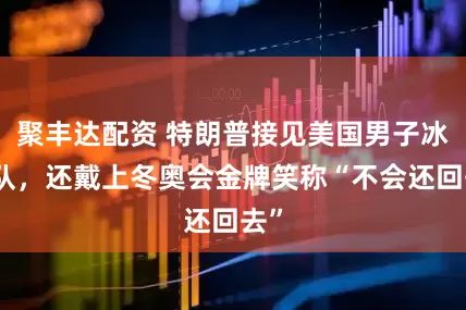 聚丰达配资 特朗普接见美国男子冰球队，还戴上冬奥会金牌笑称“不会还回去”