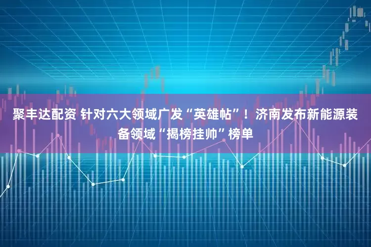 聚丰达配资 针对六大领域广发“英雄帖”！济南发布新能源装备领域“揭榜挂帅”榜单