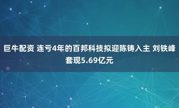 巨牛配资 连亏4年的百邦科技拟迎陈铸入主 刘铁峰套现5.69亿元