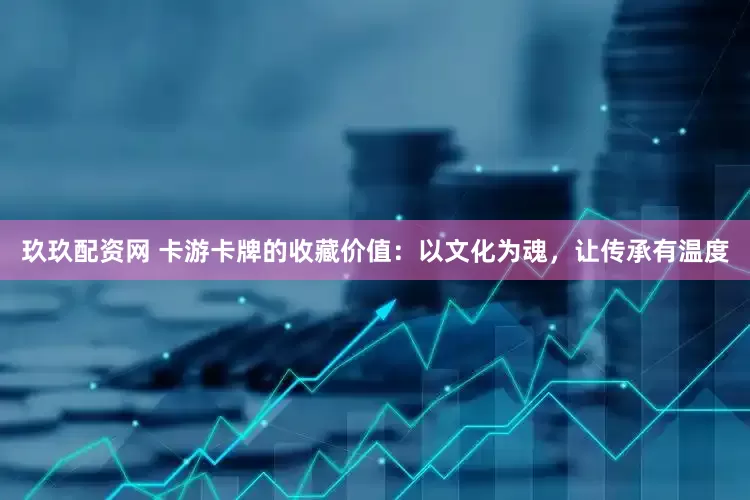 玖玖配资网 卡游卡牌的收藏价值：以文化为魂，让传承有温度