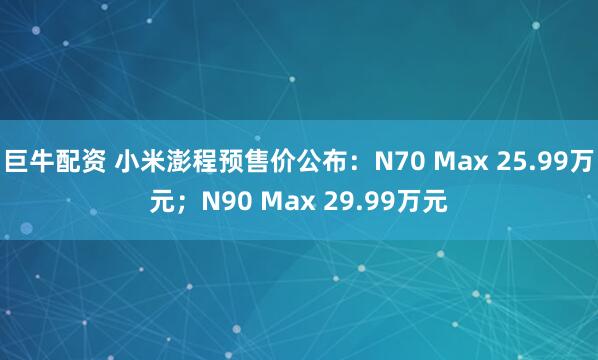 巨牛配资 小米澎程预售价公布：N70 Max 25.99万元；N90 Max 29.99万元