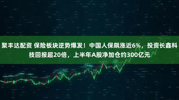 聚丰达配资 保险板块逆势爆发！中国人保飙涨近6%，投资长鑫科技回报超20倍，上半年A股净加仓约300亿元