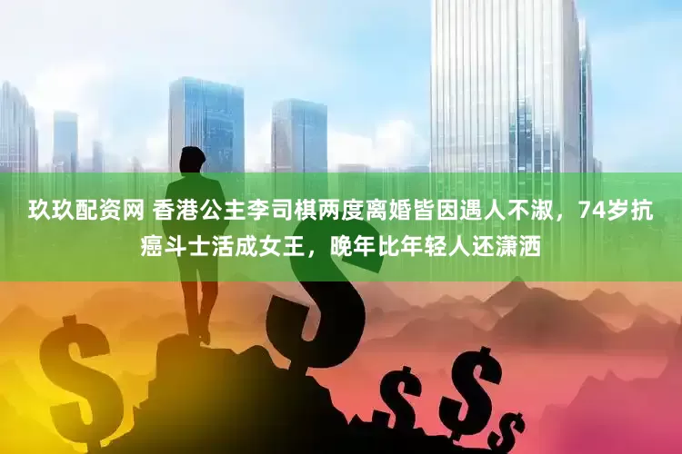 玖玖配资网 香港公主李司棋两度离婚皆因遇人不淑，74岁抗癌斗士活成女王，晚年比年轻人还潇洒